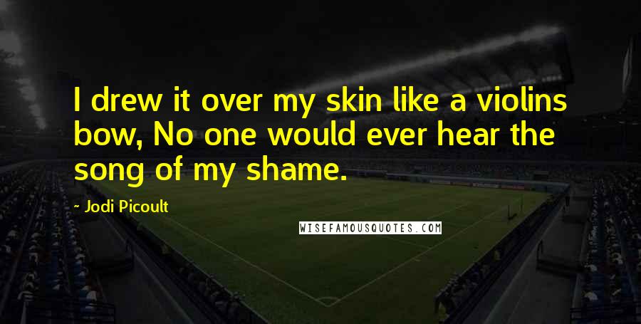 Jodi Picoult Quotes: I drew it over my skin like a violins bow, No one would ever hear the song of my shame.