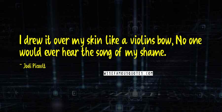 Jodi Picoult Quotes: I drew it over my skin like a violins bow, No one would ever hear the song of my shame.