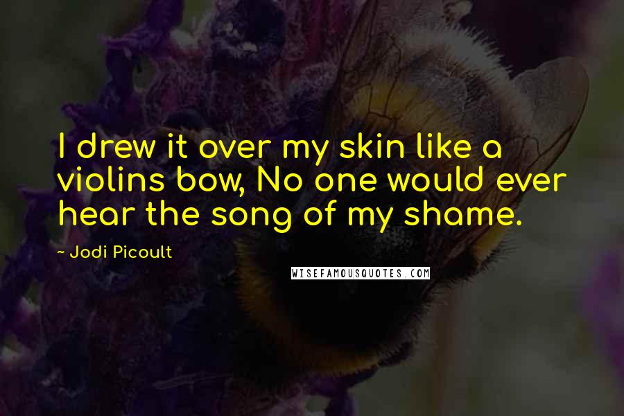 Jodi Picoult Quotes: I drew it over my skin like a violins bow, No one would ever hear the song of my shame.