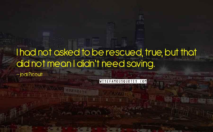 Jodi Picoult Quotes: I had not asked to be rescued, true, but that did not mean I didn't need saving.