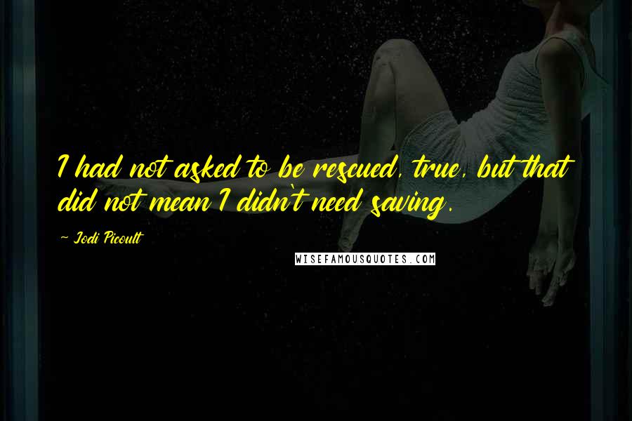 Jodi Picoult Quotes: I had not asked to be rescued, true, but that did not mean I didn't need saving.