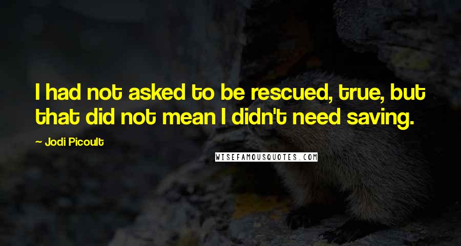 Jodi Picoult Quotes: I had not asked to be rescued, true, but that did not mean I didn't need saving.