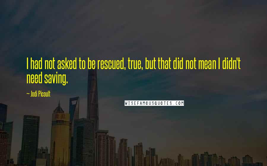 Jodi Picoult Quotes: I had not asked to be rescued, true, but that did not mean I didn't need saving.