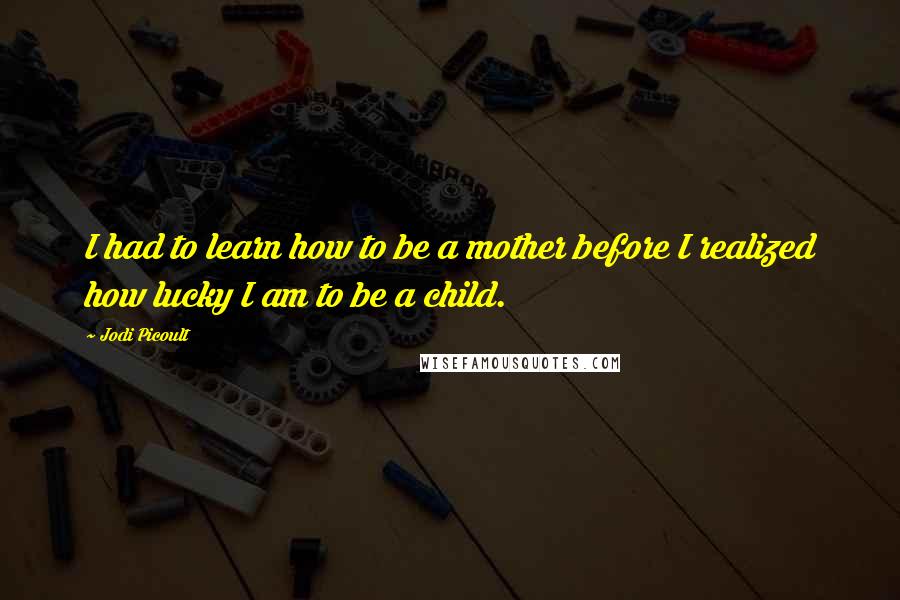 Jodi Picoult Quotes: I had to learn how to be a mother before I realized how lucky I am to be a child.