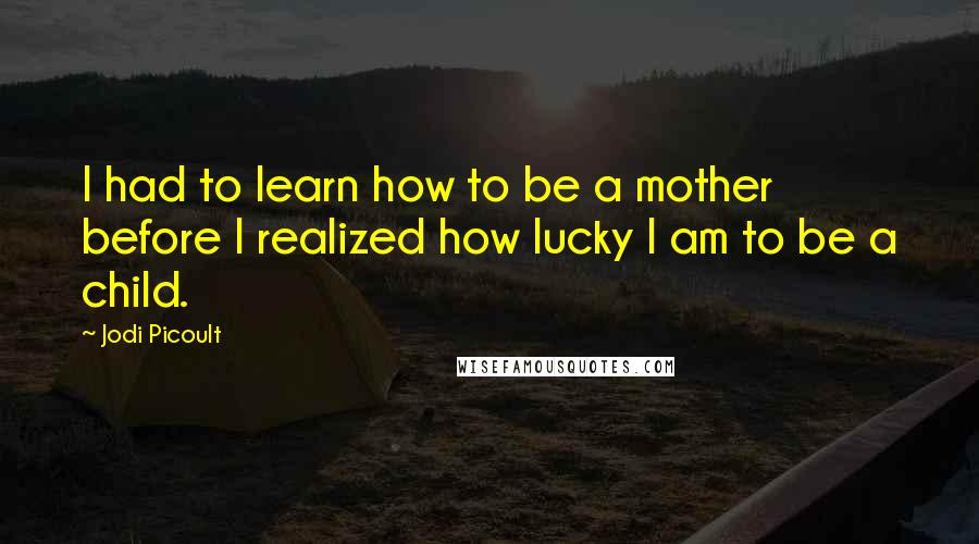 Jodi Picoult Quotes: I had to learn how to be a mother before I realized how lucky I am to be a child.