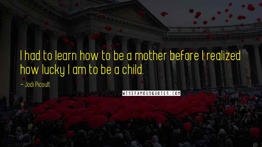 Jodi Picoult Quotes: I had to learn how to be a mother before I realized how lucky I am to be a child.