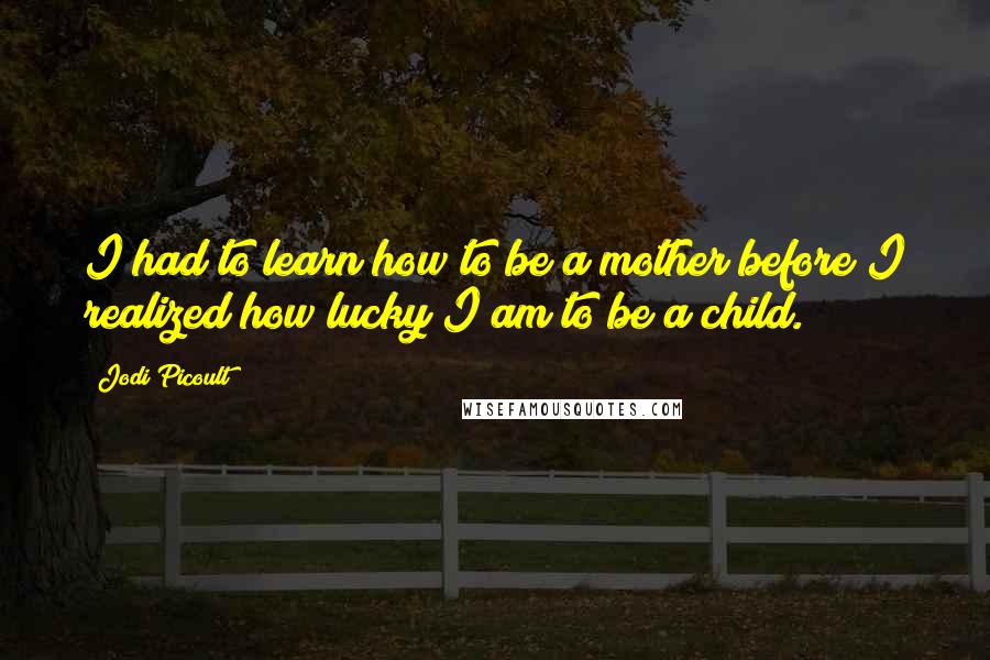 Jodi Picoult Quotes: I had to learn how to be a mother before I realized how lucky I am to be a child.