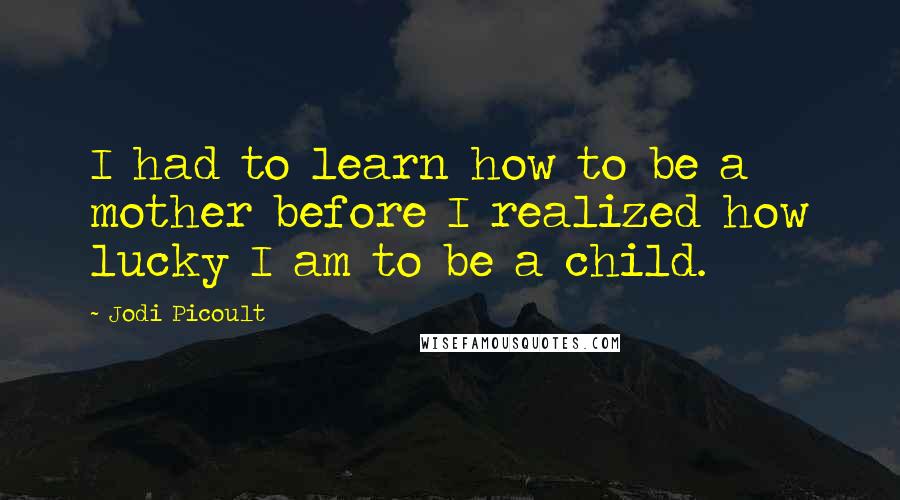 Jodi Picoult Quotes: I had to learn how to be a mother before I realized how lucky I am to be a child.