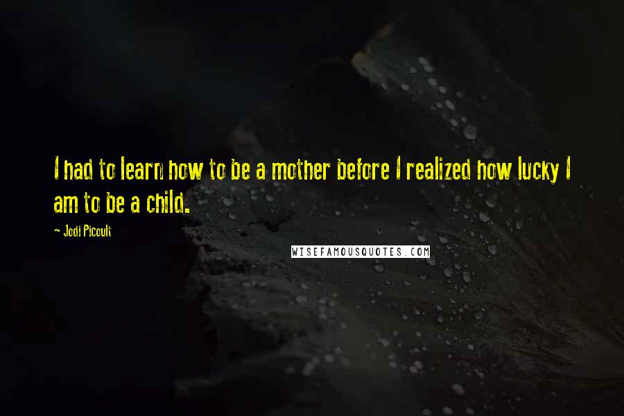 Jodi Picoult Quotes: I had to learn how to be a mother before I realized how lucky I am to be a child.