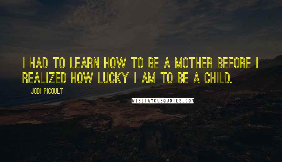 Jodi Picoult Quotes: I had to learn how to be a mother before I realized how lucky I am to be a child.