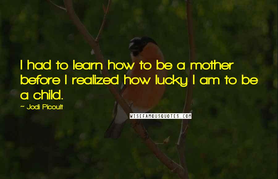 Jodi Picoult Quotes: I had to learn how to be a mother before I realized how lucky I am to be a child.