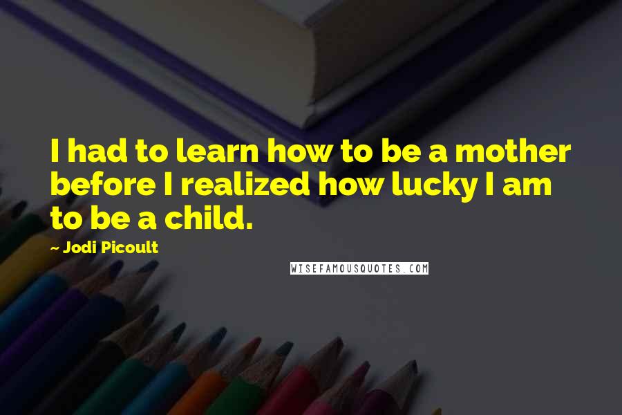 Jodi Picoult Quotes: I had to learn how to be a mother before I realized how lucky I am to be a child.