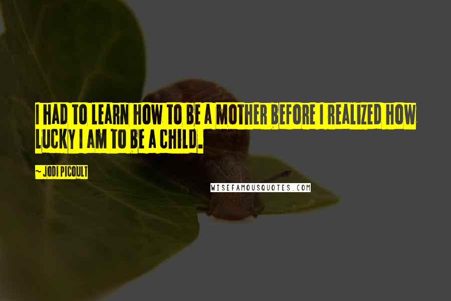 Jodi Picoult Quotes: I had to learn how to be a mother before I realized how lucky I am to be a child.