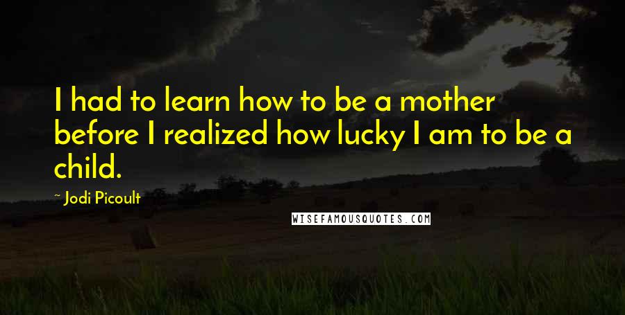 Jodi Picoult Quotes: I had to learn how to be a mother before I realized how lucky I am to be a child.