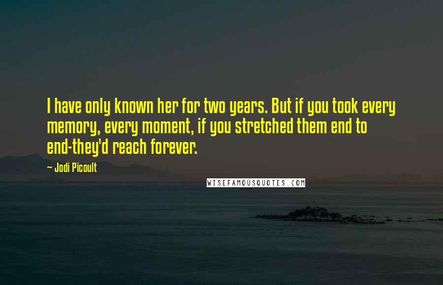 Jodi Picoult Quotes: I have only known her for two years. But if you took every memory, every moment, if you stretched them end to end-they'd reach forever.