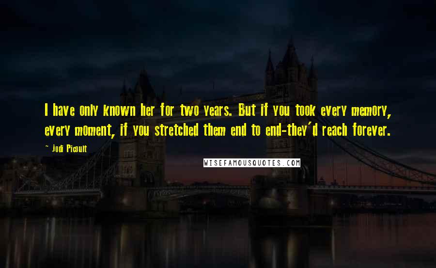 Jodi Picoult Quotes: I have only known her for two years. But if you took every memory, every moment, if you stretched them end to end-they'd reach forever.