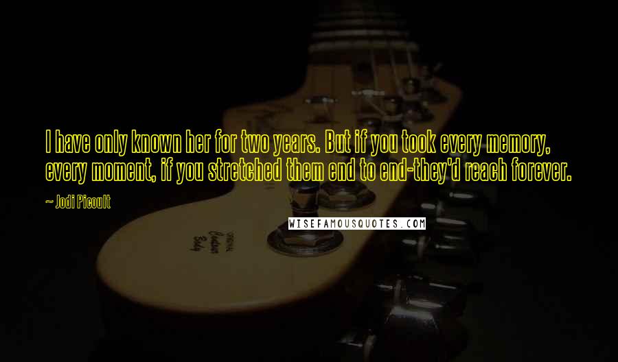 Jodi Picoult Quotes: I have only known her for two years. But if you took every memory, every moment, if you stretched them end to end-they'd reach forever.