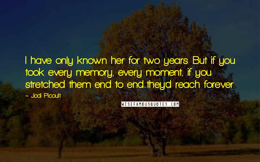 Jodi Picoult Quotes: I have only known her for two years. But if you took every memory, every moment, if you stretched them end to end-they'd reach forever.