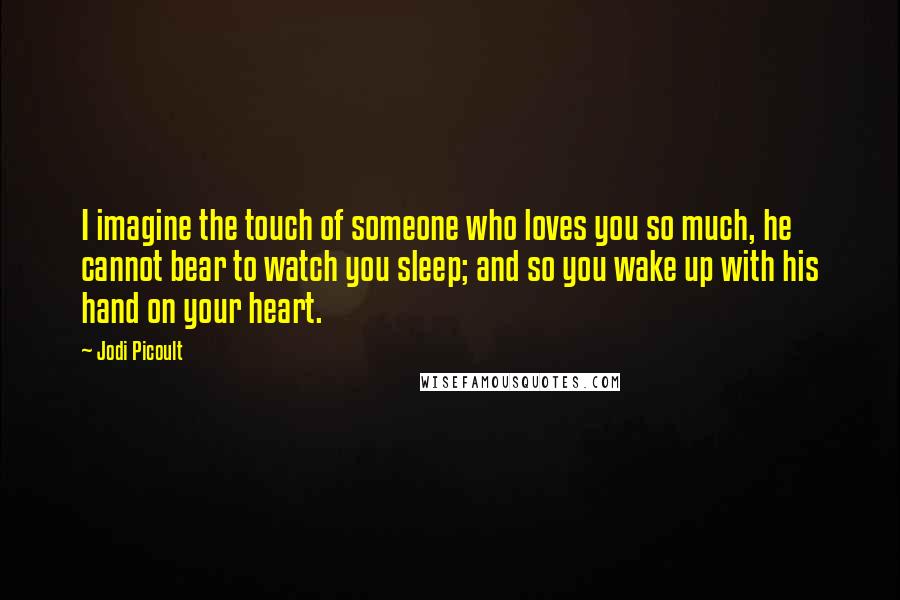 Jodi Picoult Quotes: I imagine the touch of someone who loves you so much, he cannot bear to watch you sleep; and so you wake up with his hand on your heart.