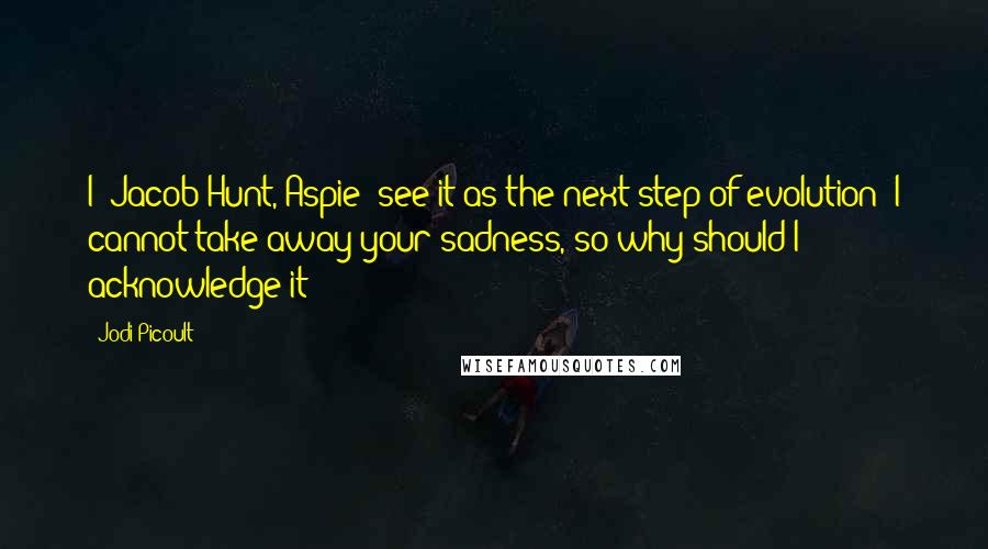 Jodi Picoult Quotes: I [Jacob Hunt, Aspie] see it as the next step of evolution: I cannot take away your sadness, so why should I acknowledge it?
