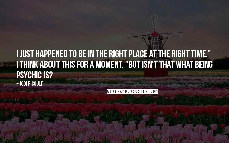 Jodi Picoult Quotes: I just happened to be in the right place at the right time." I think about this for a moment. "But isn't that what being psychic is?