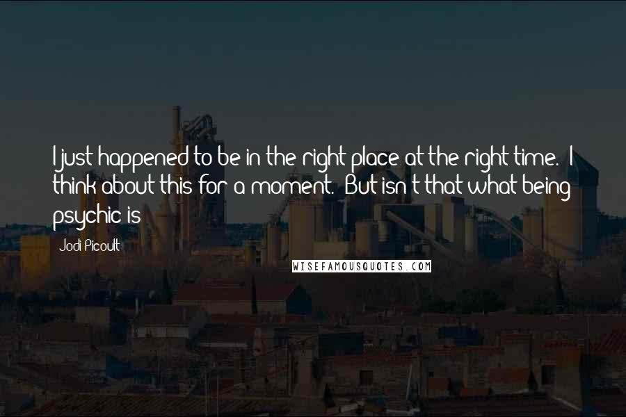 Jodi Picoult Quotes: I just happened to be in the right place at the right time." I think about this for a moment. "But isn't that what being psychic is?