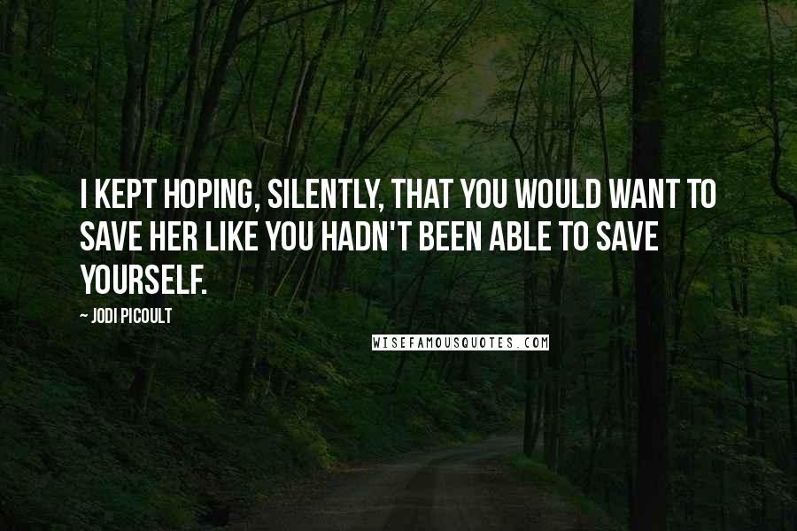 Jodi Picoult Quotes: I kept hoping, silently, that you would want to save her like you hadn't been able to save yourself.