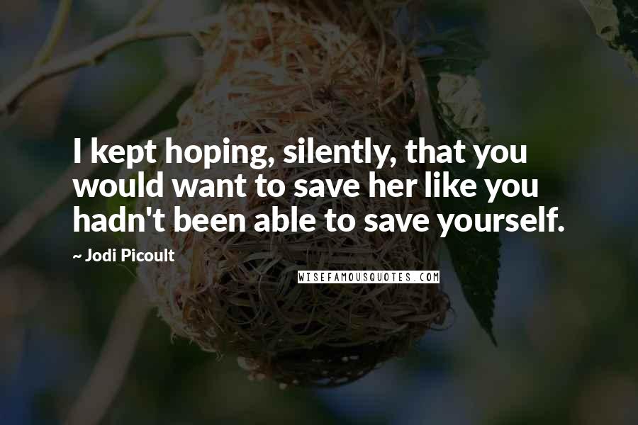 Jodi Picoult Quotes: I kept hoping, silently, that you would want to save her like you hadn't been able to save yourself.