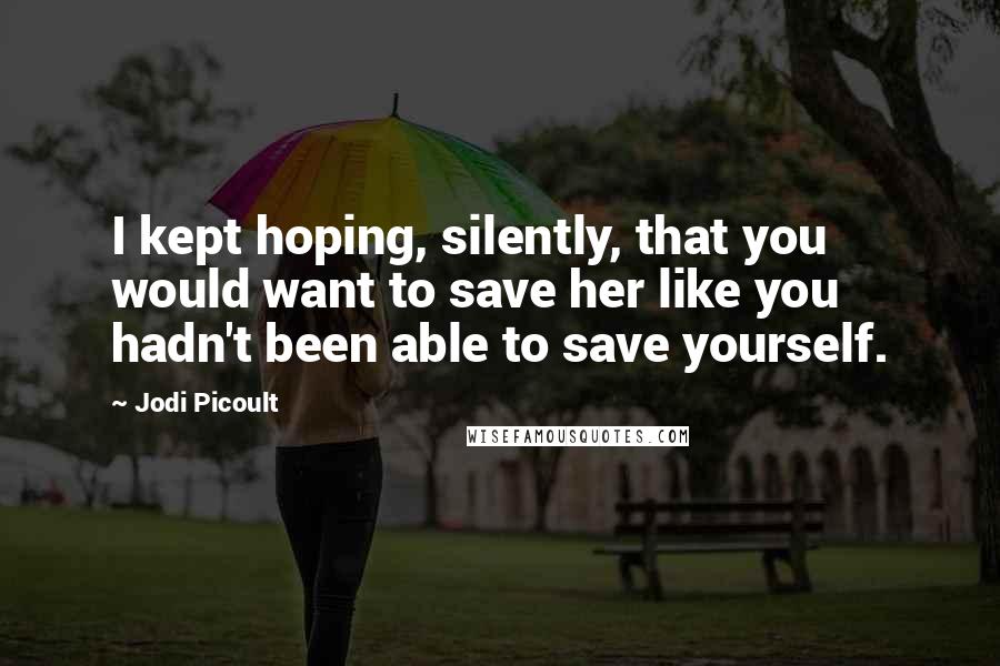 Jodi Picoult Quotes: I kept hoping, silently, that you would want to save her like you hadn't been able to save yourself.