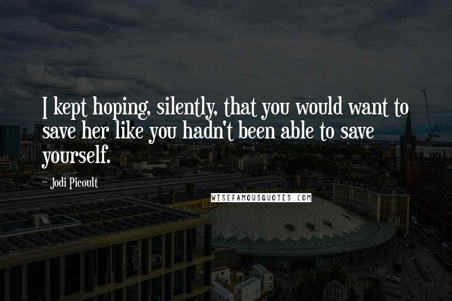Jodi Picoult Quotes: I kept hoping, silently, that you would want to save her like you hadn't been able to save yourself.