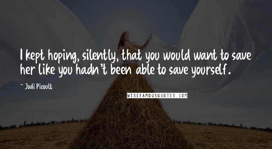 Jodi Picoult Quotes: I kept hoping, silently, that you would want to save her like you hadn't been able to save yourself.