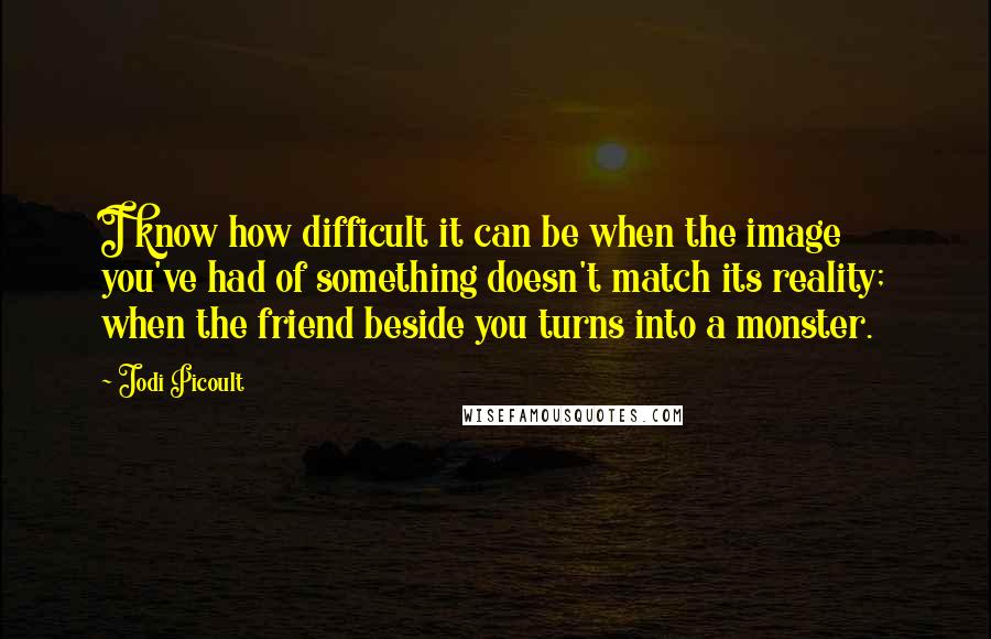 Jodi Picoult Quotes: I know how difficult it can be when the image you've had of something doesn't match its reality; when the friend beside you turns into a monster.