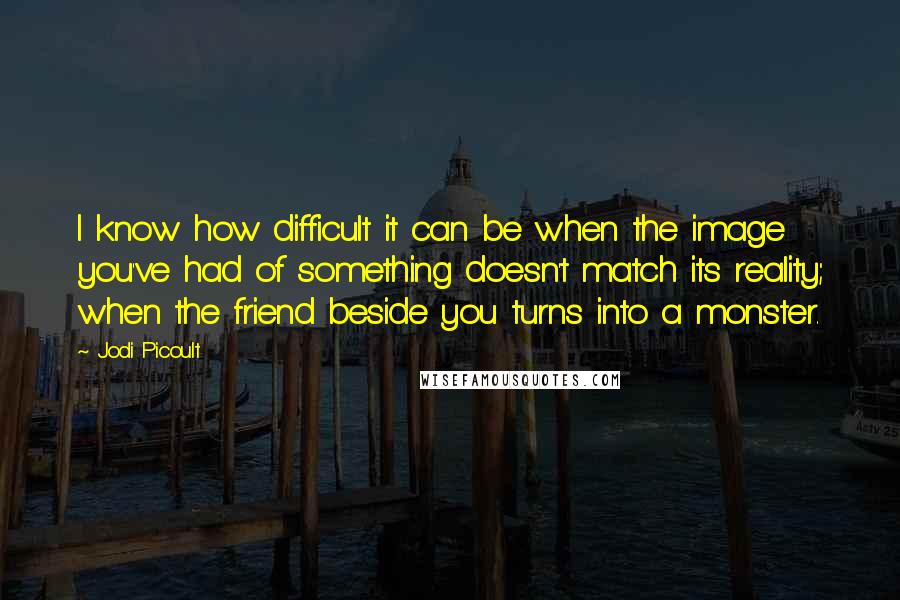 Jodi Picoult Quotes: I know how difficult it can be when the image you've had of something doesn't match its reality; when the friend beside you turns into a monster.