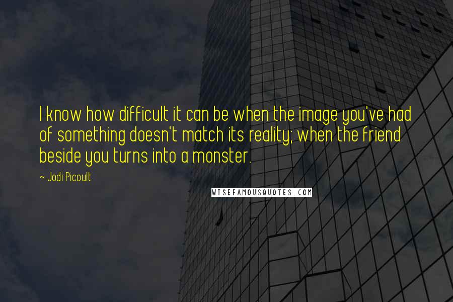 Jodi Picoult Quotes: I know how difficult it can be when the image you've had of something doesn't match its reality; when the friend beside you turns into a monster.