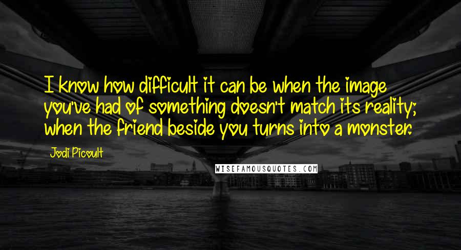 Jodi Picoult Quotes: I know how difficult it can be when the image you've had of something doesn't match its reality; when the friend beside you turns into a monster.