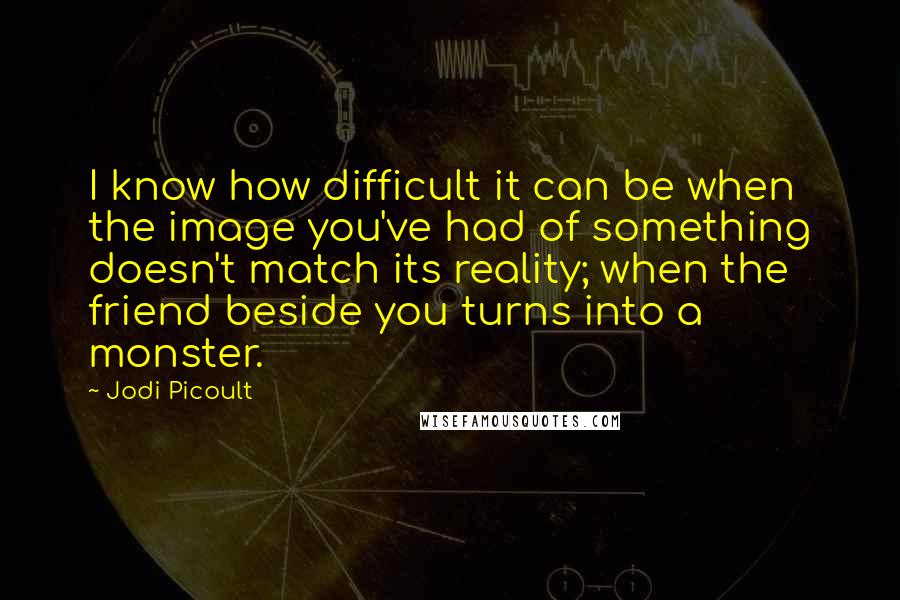 Jodi Picoult Quotes: I know how difficult it can be when the image you've had of something doesn't match its reality; when the friend beside you turns into a monster.