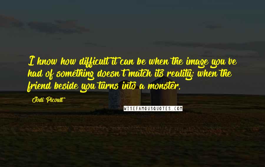 Jodi Picoult Quotes: I know how difficult it can be when the image you've had of something doesn't match its reality; when the friend beside you turns into a monster.