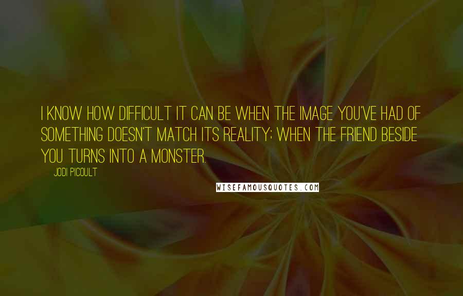 Jodi Picoult Quotes: I know how difficult it can be when the image you've had of something doesn't match its reality; when the friend beside you turns into a monster.