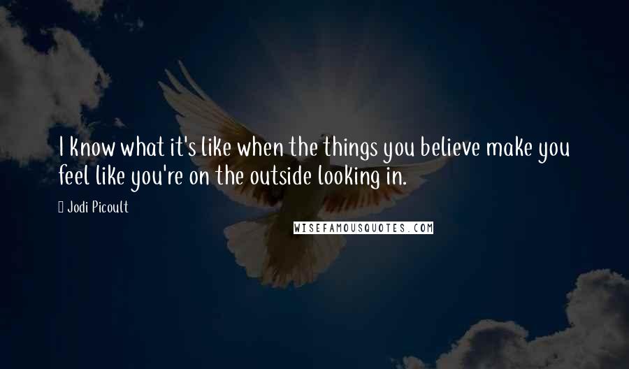 Jodi Picoult Quotes: I know what it's like when the things you believe make you feel like you're on the outside looking in.