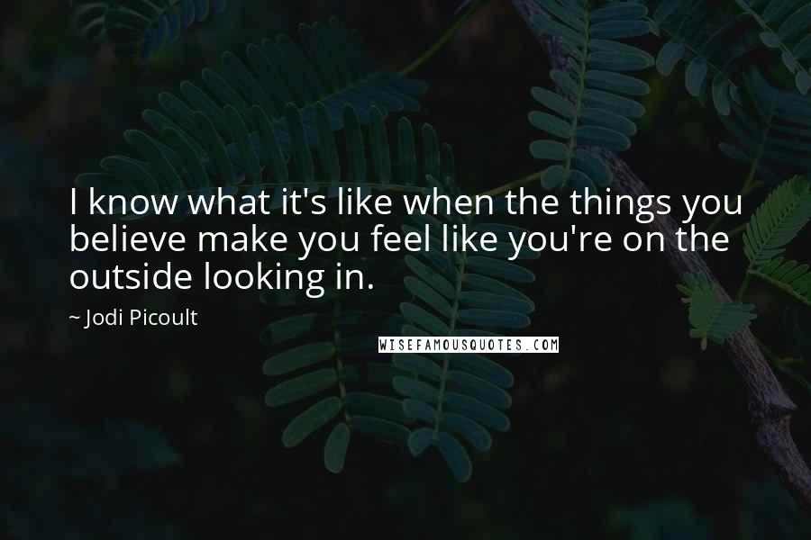 Jodi Picoult Quotes: I know what it's like when the things you believe make you feel like you're on the outside looking in.
