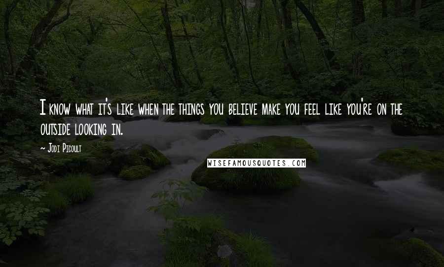 Jodi Picoult Quotes: I know what it's like when the things you believe make you feel like you're on the outside looking in.