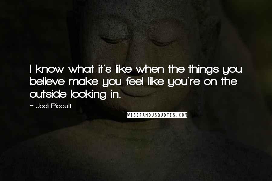 Jodi Picoult Quotes: I know what it's like when the things you believe make you feel like you're on the outside looking in.