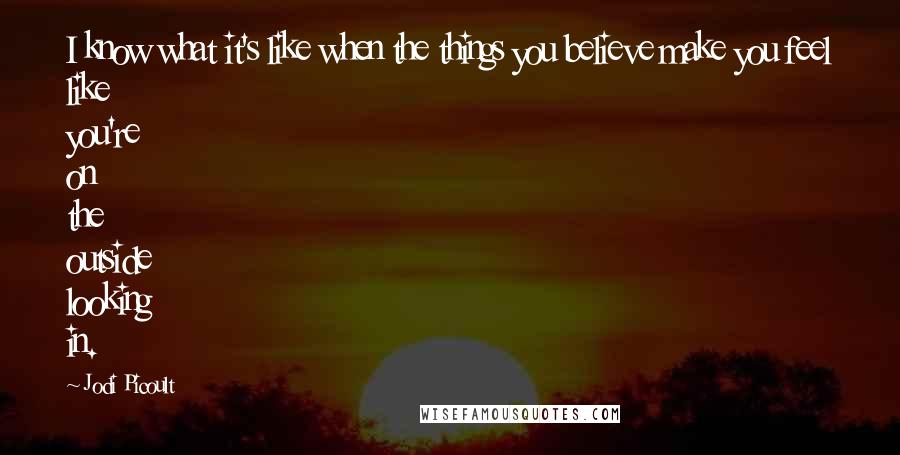 Jodi Picoult Quotes: I know what it's like when the things you believe make you feel like you're on the outside looking in.