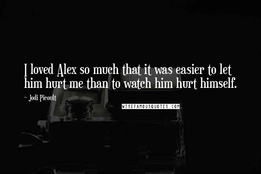 Jodi Picoult Quotes: I loved Alex so much that it was easier to let him hurt me than to watch him hurt himself.