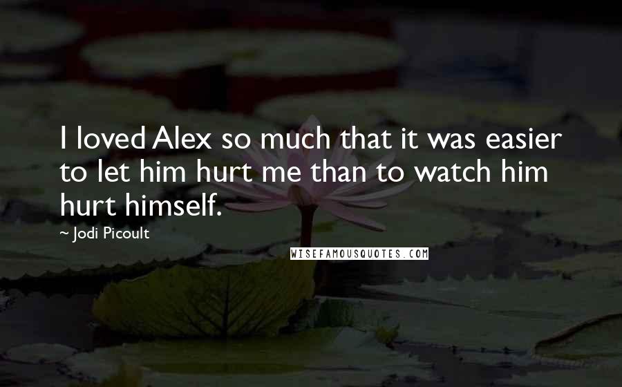 Jodi Picoult Quotes: I loved Alex so much that it was easier to let him hurt me than to watch him hurt himself.