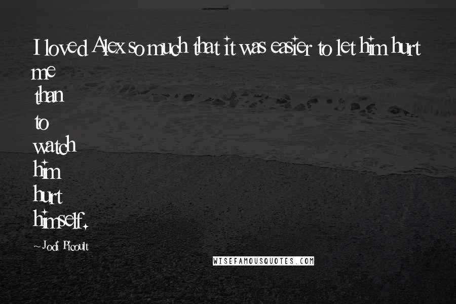 Jodi Picoult Quotes: I loved Alex so much that it was easier to let him hurt me than to watch him hurt himself.