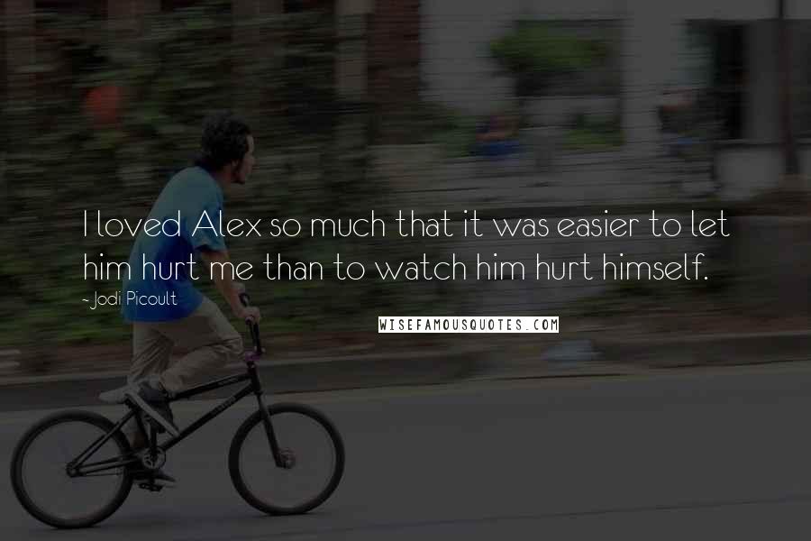 Jodi Picoult Quotes: I loved Alex so much that it was easier to let him hurt me than to watch him hurt himself.