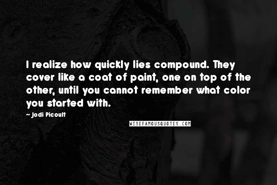 Jodi Picoult Quotes: I realize how quickly lies compound. They cover like a coat of paint, one on top of the other, until you cannot remember what color you started with.