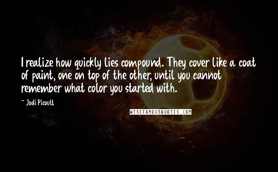 Jodi Picoult Quotes: I realize how quickly lies compound. They cover like a coat of paint, one on top of the other, until you cannot remember what color you started with.