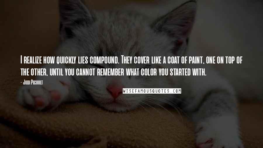 Jodi Picoult Quotes: I realize how quickly lies compound. They cover like a coat of paint, one on top of the other, until you cannot remember what color you started with.